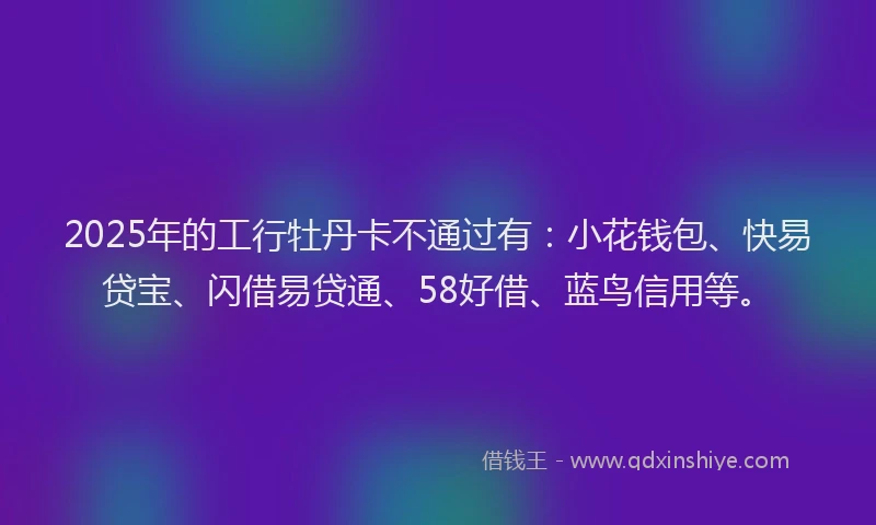 2025年的工行牡丹卡不通过有：小花钱包、快易贷宝、闪借易贷通、58好借、蓝鸟信用等。