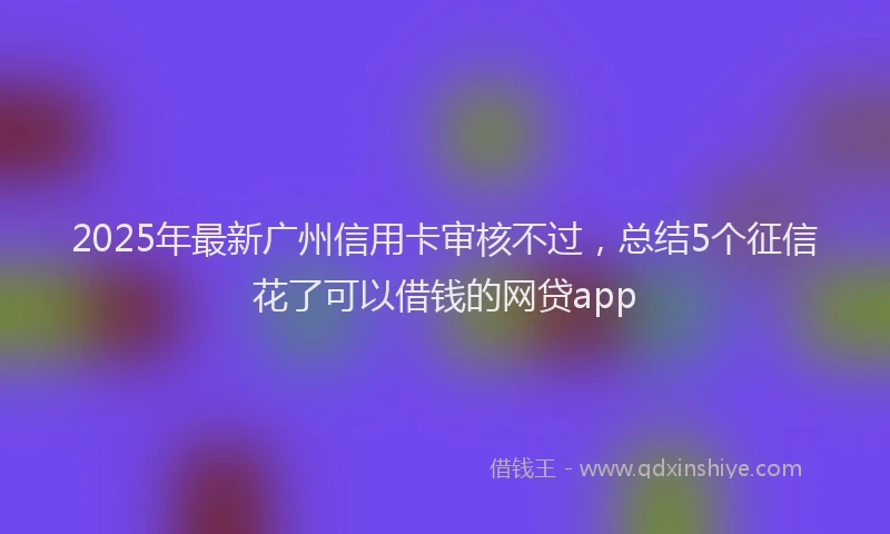 2025年最新广州信用卡审核不过，总结5个征信花了可以借钱的网贷app