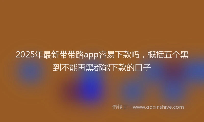 2025年最新带带路app容易下款吗，概括五个黑到不能再黑都能下款的口子