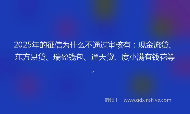 2025年的征信为什么不通过审核有：现金流贷、东方易贷、瑞盈钱包、通天贷、度小满有钱花等。