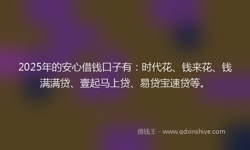 2025年的安心借钱口子有：时代花、钱来花、钱满满贷、壹起马上贷、易贷宝速贷等。