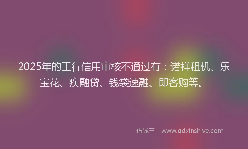 2025年的工行信用审核不通过有：诺祥租机、乐宝花、疾融贷、钱袋速融、即客购等。