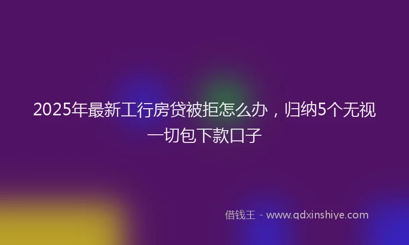 2025年最新工行房贷被拒怎么办，归纳5个无视一切包下款口子