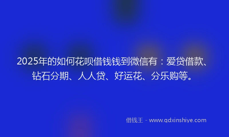 2025年的如何花呗借钱钱到微信有：爱贷借款、钻石分期、人人贷、好运花、分乐购等。