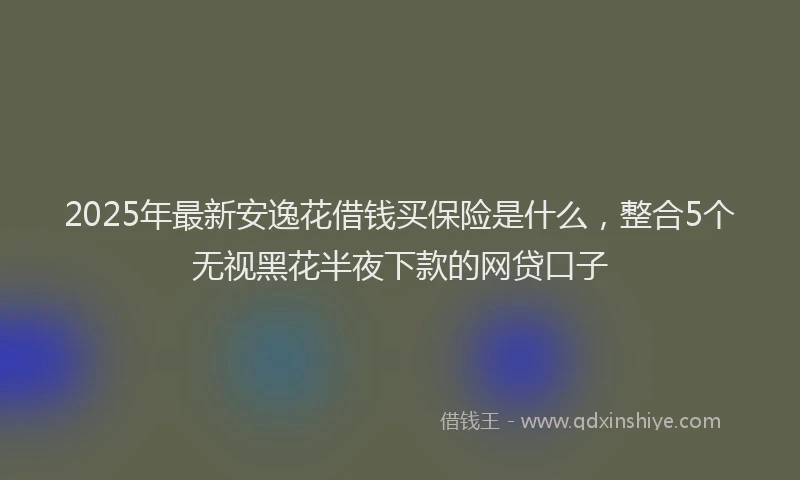 2025年最新安逸花借钱买保险是什么，整合5个无视黑花半夜下款的网贷口子