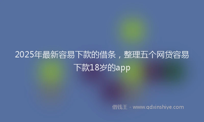 2025年最新容易下款的借条，整理五个网贷容易下款18岁的app