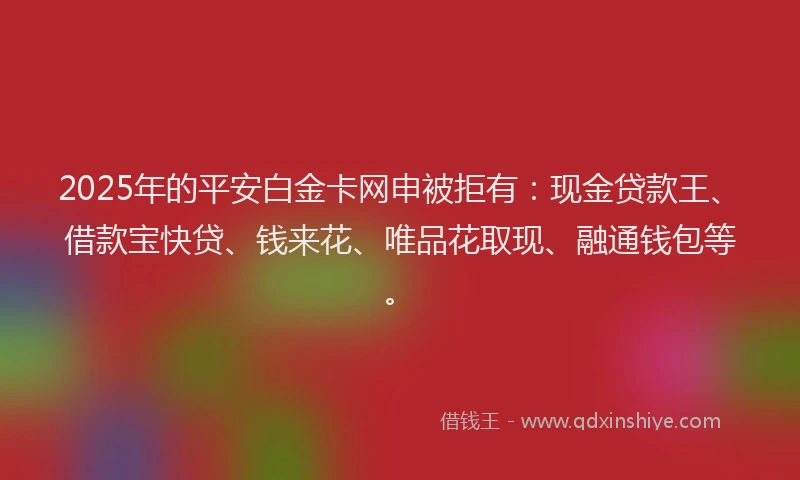 2025年的平安白金卡网申被拒有：现金贷款王、借款宝快贷、钱来花、唯品花取现、融通钱包等。