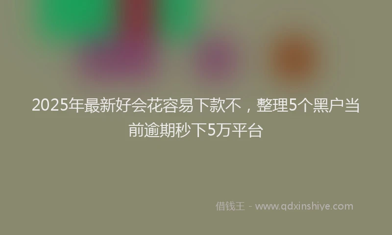 2025年最新好会花容易下款不，整理5个黑户当前逾期秒下5万平台