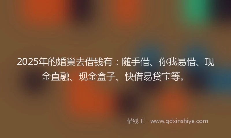 2025年的婚巢去借钱有：随手借、你我易借、现金直融、现金盒子、快借易贷宝等。