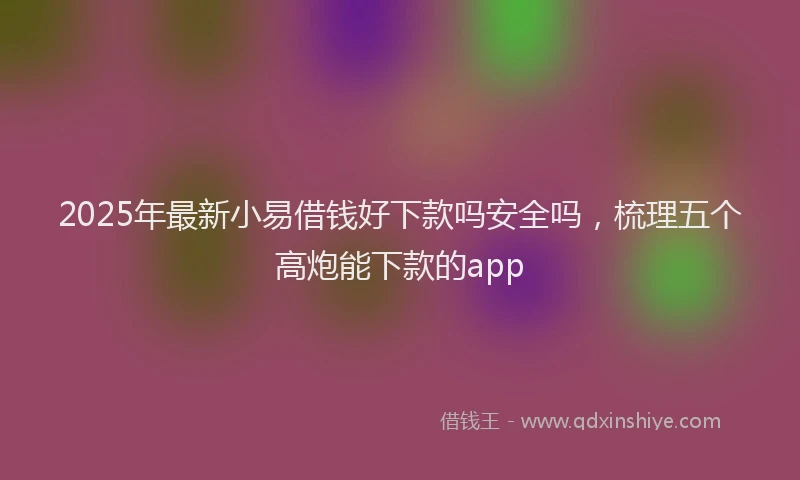 2025年最新小易借钱好下款吗安全吗，梳理五个高炮能下款的app