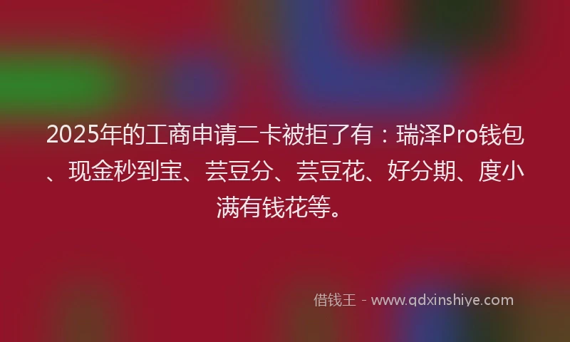 2025年的工商申请二卡被拒了有：瑞泽Pro钱包、现金秒到宝、芸豆分、芸豆花、好分期、度小满有钱花等。