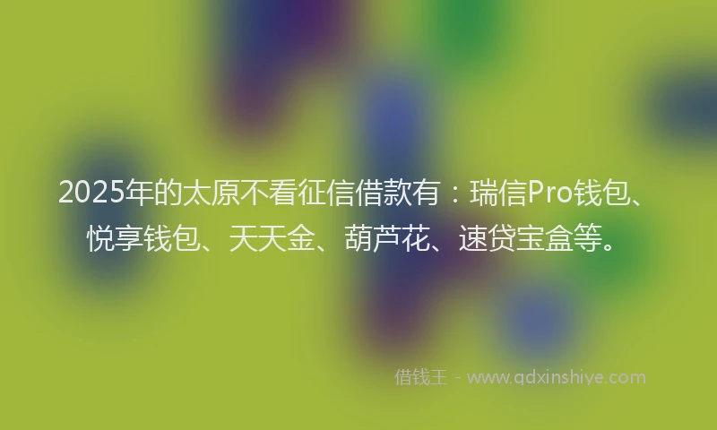 2025年的太原不看征信借款有：瑞信Pro钱包、悦享钱包、天天金、葫芦花、速贷宝盒等。