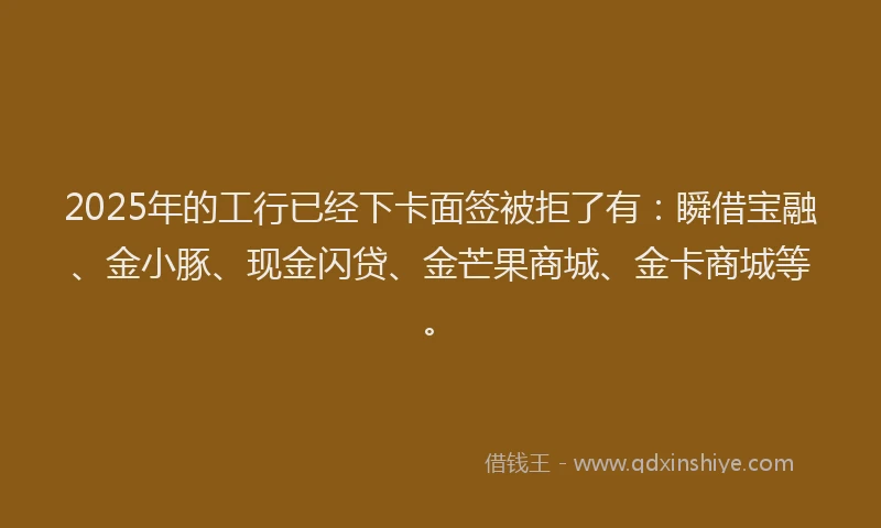 2025年的工行已经下卡面签被拒了有：瞬借宝融、金小豚、现金闪贷、金芒果商城、金卡商城等。