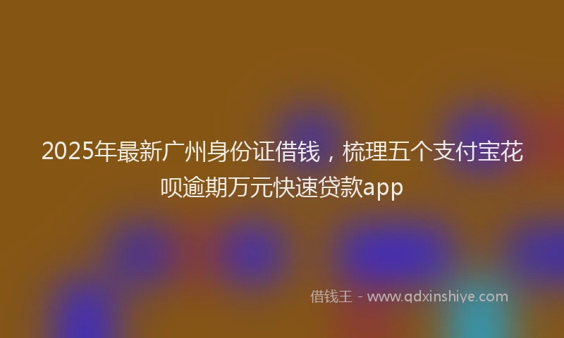 2025年最新广州身份证借钱，梳理五个支付宝花呗逾期万元快速贷款app
