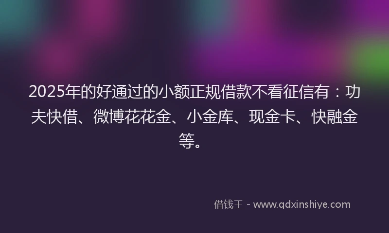2025年的好通过的小额正规借款不看征信有：功夫快借、微博花花金、小金库、现金卡、快融金等。