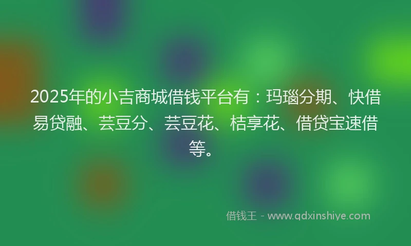 2025年的小吉商城借钱平台有：玛瑙分期、快借易贷融、芸豆分、芸豆花、桔享花、借贷宝速借等。