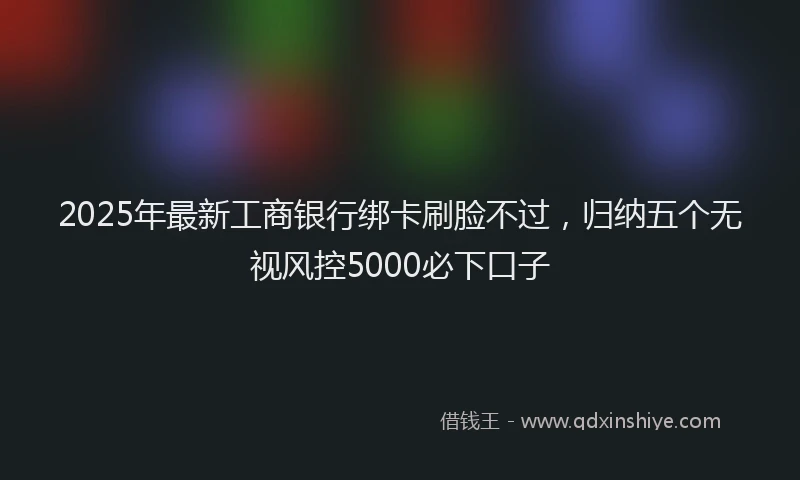 2025年最新工商银行绑卡刷脸不过，归纳五个无视风控5000必下口子