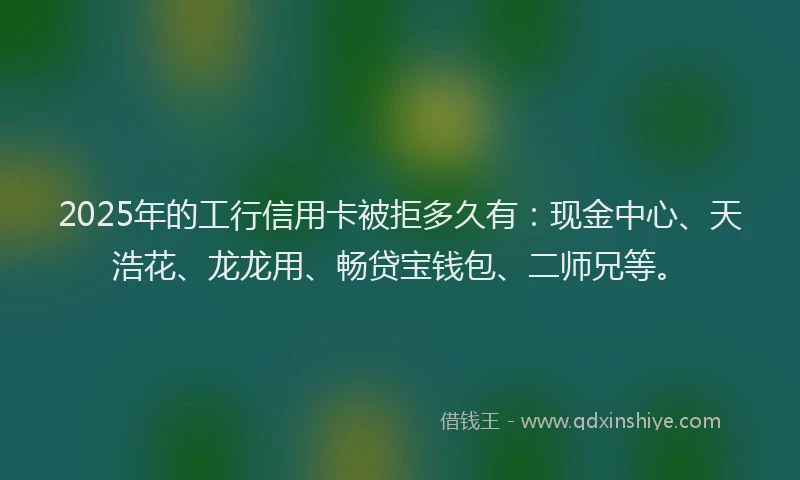 2025年的工行信用卡被拒多久有：现金中心、天浩花、龙龙用、畅贷宝钱包、二师兄等。