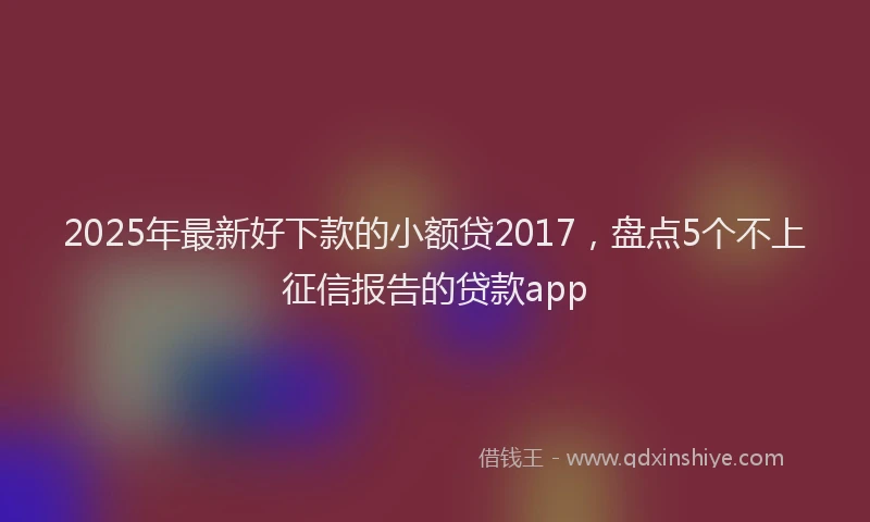 2025年最新好下款的小额贷2017，盘点5个不上征信报告的贷款app