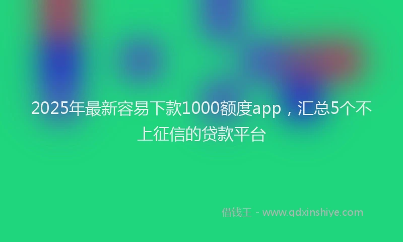 2025年最新容易下款1000额度app，汇总5个不上征信的贷款平台