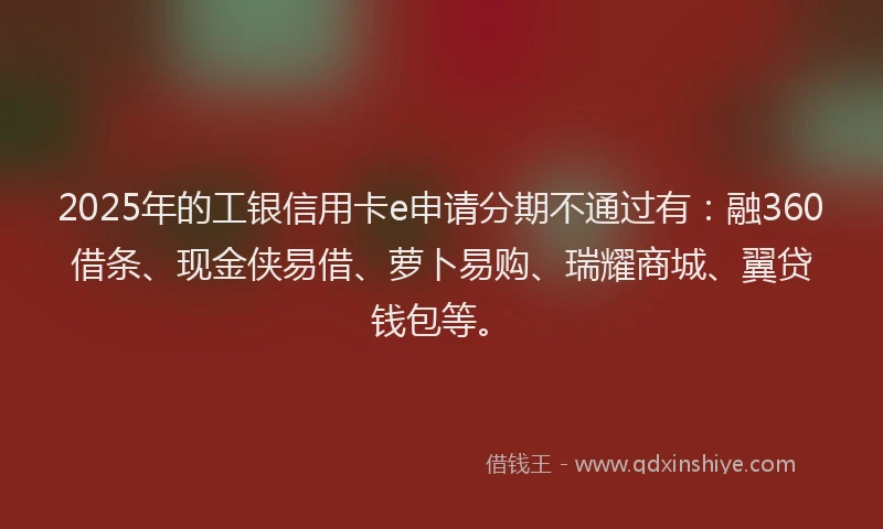 2025年的工银信用卡e申请分期不通过有：融360借条、现金侠易借、萝卜易购、瑞耀商城、翼贷钱包等。