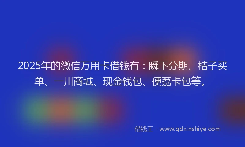 2025年的微信万用卡借钱有：瞬下分期、桔子买单、一川商城、现金钱包、便荔卡包等。