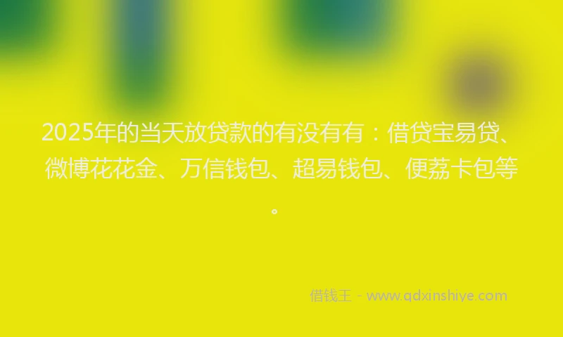 2025年的当天放贷款的有没有有：借贷宝易贷、微博花花金、万信钱包、超易钱包、便荔卡包等。