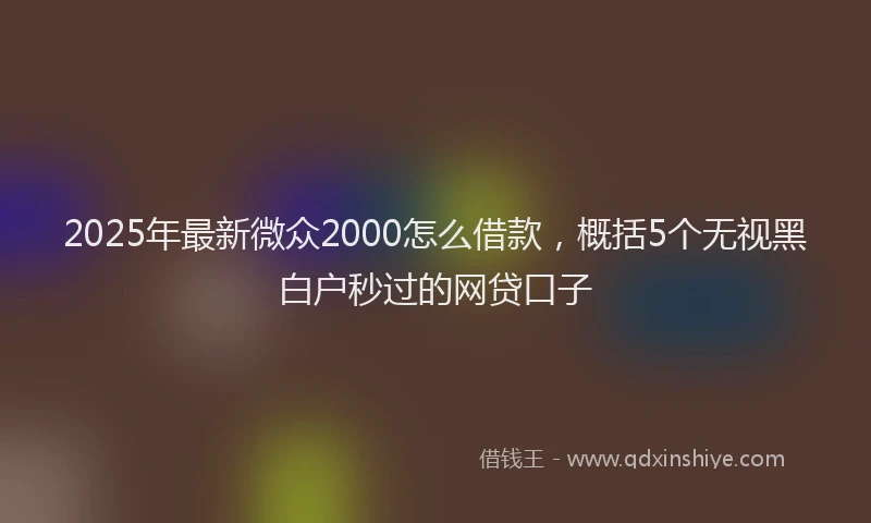 2025年最新微众2000怎么借款，概括5个无视黑白户秒过的网贷口子