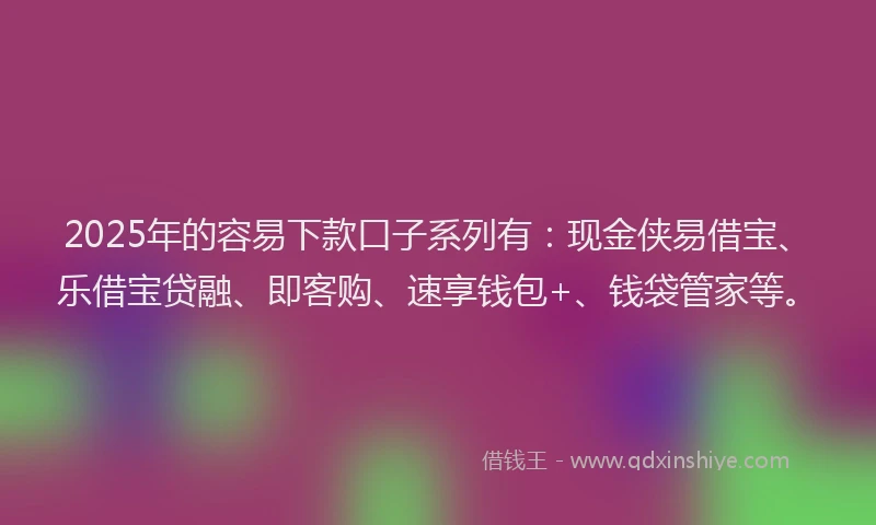 2025年的容易下款口子系列有：现金侠易借宝、乐借宝贷融、即客购、速享钱包+、钱袋管家等。