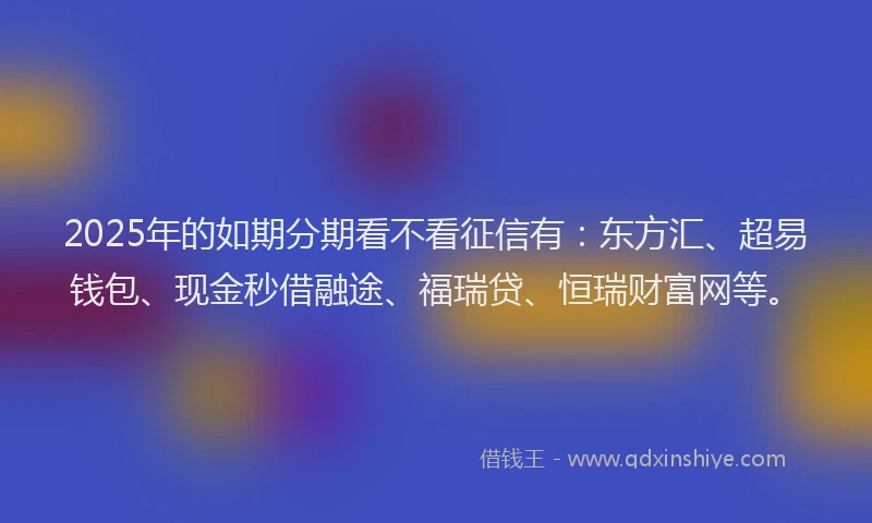 2025年的如期分期看不看征信有：东方汇、超易钱包、现金秒借融途、福瑞贷、恒瑞财富网等。