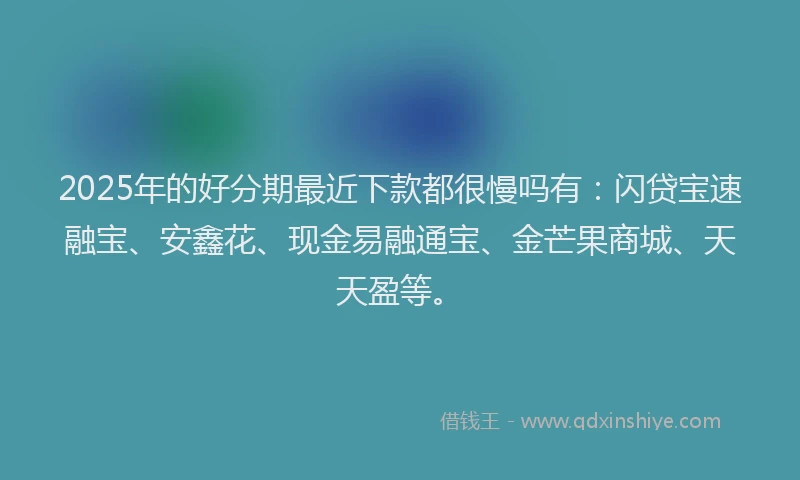 2025年的好分期最近下款都很慢吗有：闪贷宝速融宝、安鑫花、现金易融通宝、金芒果商城、天天盈等。