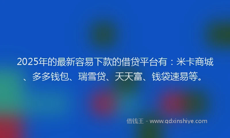 2025年的最新容易下款的借贷平台有：米卡商城、多多钱包、瑞雪贷、天天富、钱袋速易等。