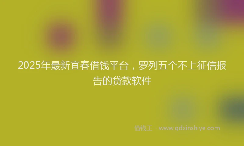 2025年最新宜春借钱平台，罗列五个不上征信报告的贷款软件