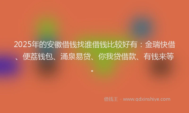 2025年的安徽借钱找谁借钱比较好有：金瑞快借、便荔钱包、涌泉易贷、你我贷借款、有钱来等。