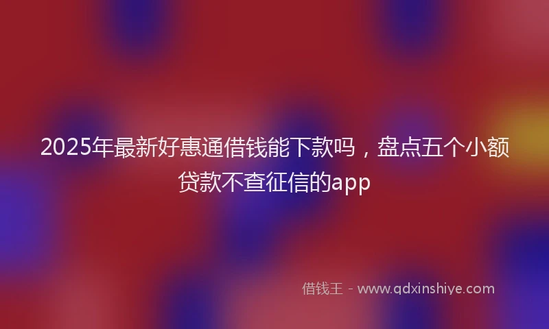 2025年最新好惠通借钱能下款吗，盘点五个小额贷款不查征信的app