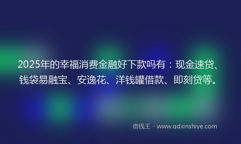 2025年的幸福消费金融好下款吗有：现金速贷、钱袋易融宝、安逸花、洋钱罐借款、即刻贷等。