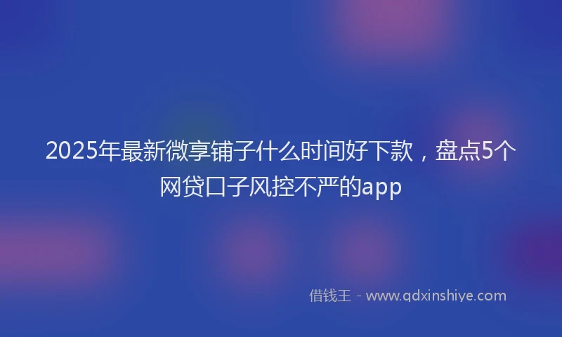 2025年最新微享铺子什么时间好下款，盘点5个网贷口子风控不严的app