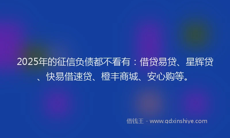 2025年的征信负债都不看有：借贷易贷、星辉贷、快易借速贷、橙丰商城、安心购等。