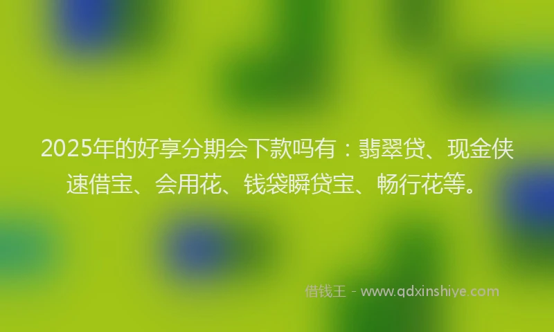 2025年的好享分期会下款吗有：翡翠贷、现金侠速借宝、会用花、钱袋瞬贷宝、畅行花等。