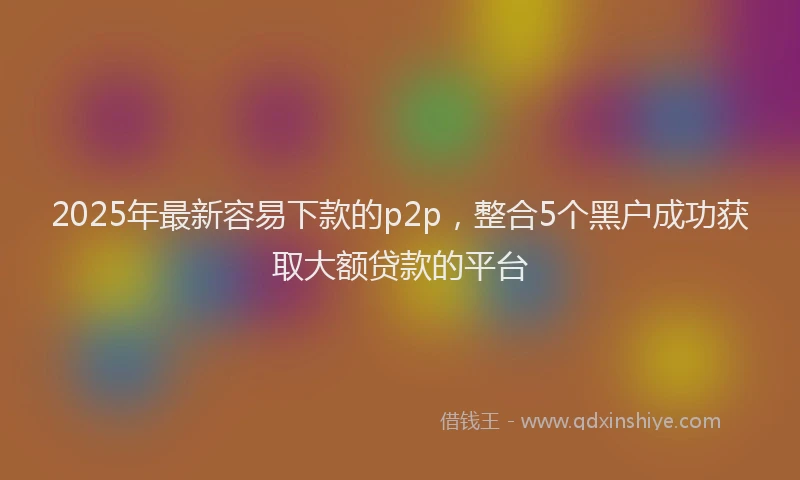 2025年最新容易下款的p2p，整合5个黑户成功获取大额贷款的平台