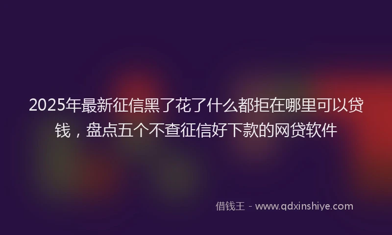 2025年最新征信黑了花了什么都拒在哪里可以贷钱，盘点五个不查征信好下款的网贷软件