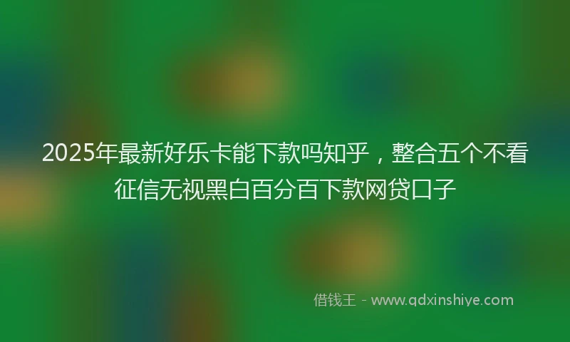 2025年最新好乐卡能下款吗知乎，整合五个不看征信无视黑白百分百下款网贷口子