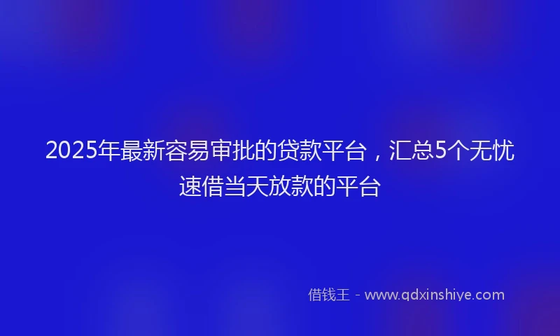 2025年最新容易审批的贷款平台，汇总5个无忧速借当天放款的平台