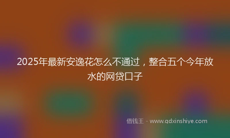 2025年最新安逸花怎么不通过，整合五个今年放水的网贷口子