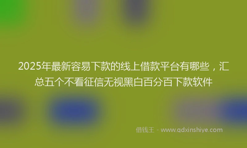 2025年最新容易下款的线上借款平台有哪些，汇总五个不看征信无视黑白百分百下款软件