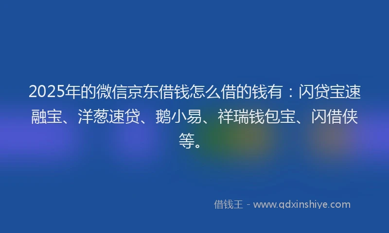 2025年的微信京东借钱怎么借的钱有：闪贷宝速融宝、洋葱速贷、鹅小易、祥瑞钱包宝、闪借侠等。