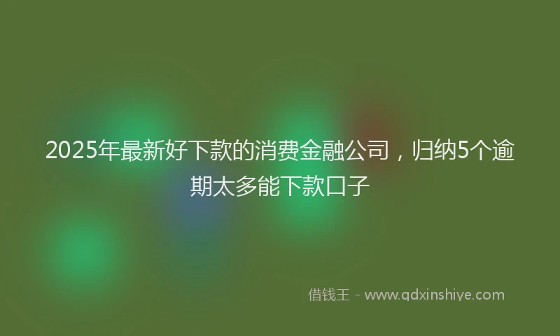2025年最新好下款的消费金融公司，归纳5个逾期太多能下款口子