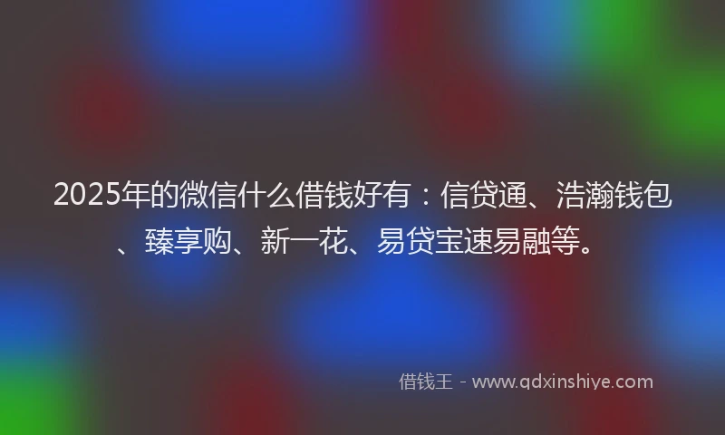 2025年的微信什么借钱好有：信贷通、浩瀚钱包、臻享购、新一花、易贷宝速易融等。