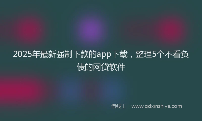 2025年最新强制下款的app下载，整理5个不看负债的网贷软件
