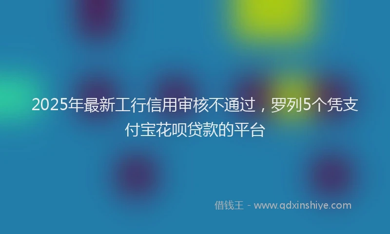 2025年最新工行信用审核不通过，罗列5个凭支付宝花呗贷款的平台